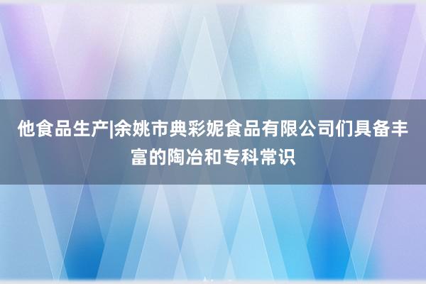 他食品生产|余姚市典彩妮食品有限公司们具备丰富的陶冶和专科常识